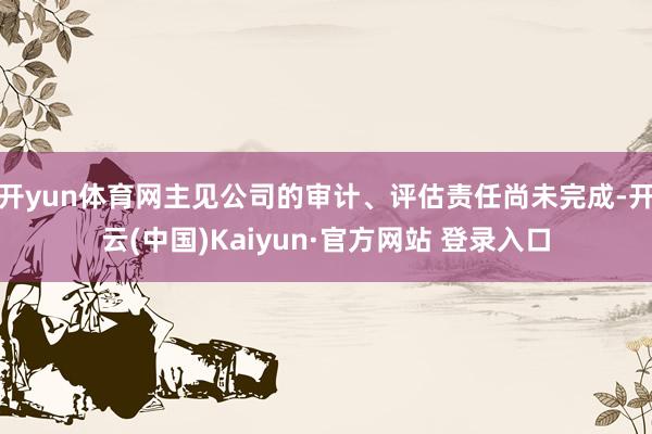 开yun体育网主见公司的审计、评估责任尚未完成-开云(中国)Kaiyun·官方网站 登录入口