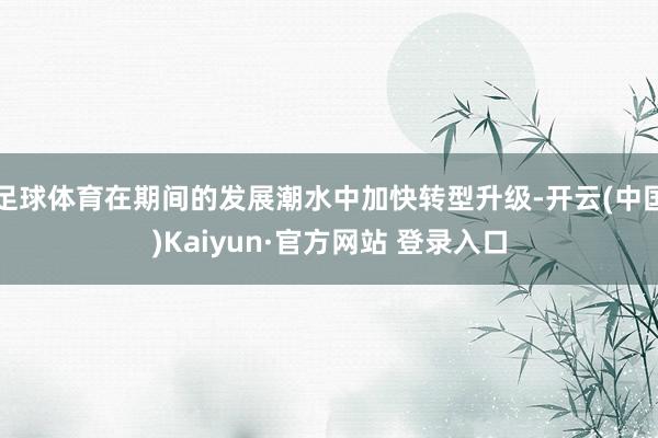 足球体育在期间的发展潮水中加快转型升级-开云(中国)Kaiyun·官方网站 登录入口