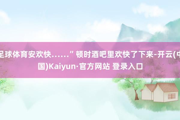 足球体育安欢快……”顿时酒吧里欢快了下来-开云(中国)Kaiyun·官方网站 登录入口