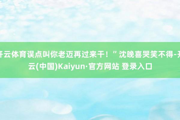 开云体育误点叫你老迈再过来干！”沈晚喜哭笑不得-开云(中国)Kaiyun·官方网站 登录入口