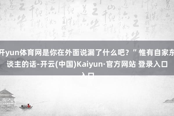 开yun体育网是你在外面说漏了什么吧？”惟有自家东谈主的话-开云(中国)Kaiyun·官方网站 登录入口