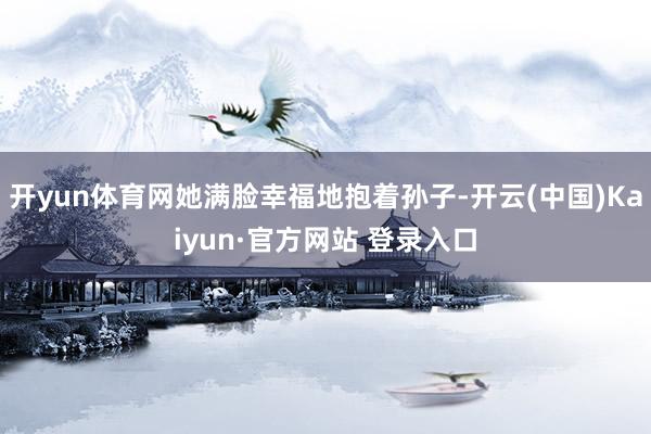 开yun体育网她满脸幸福地抱着孙子-开云(中国)Kaiyun·官方网站 登录入口