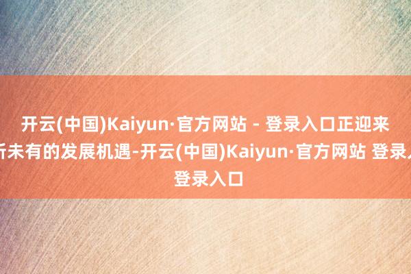 开云(中国)Kaiyun·官方网站 - 登录入口正迎来前所未有的发展机遇-开云(中国)Kaiyun·官方网站 登录入口