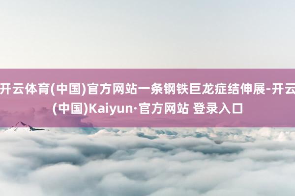 开云体育(中国)官方网站一条钢铁巨龙症结伸展-开云(中国)Kaiyun·官方网站 登录入口