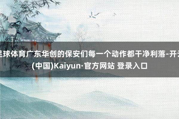 足球体育广东华创的保安们每一个动作都干净利落-开云(中国)Kaiyun·官方网站 登录入口