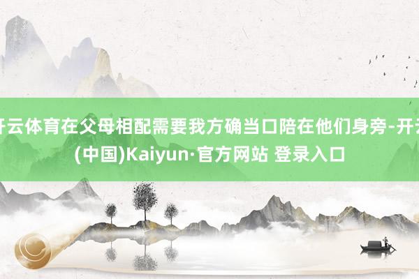 开云体育在父母相配需要我方确当口陪在他们身旁-开云(中国)Kaiyun·官方网站 登录入口