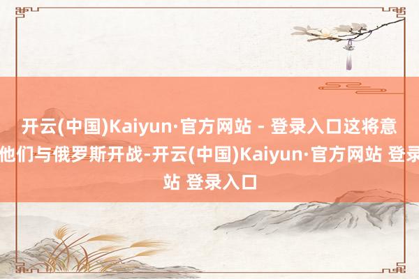 开云(中国)Kaiyun·官方网站 - 登录入口这将意味着他们与俄罗斯开战-开云(中国)Kaiyun·官方网站 登录入口