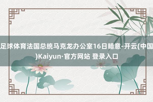 足球体育法国总统马克龙办公室16日暗意-开云(中国)Kaiyun·官方网站 登录入口