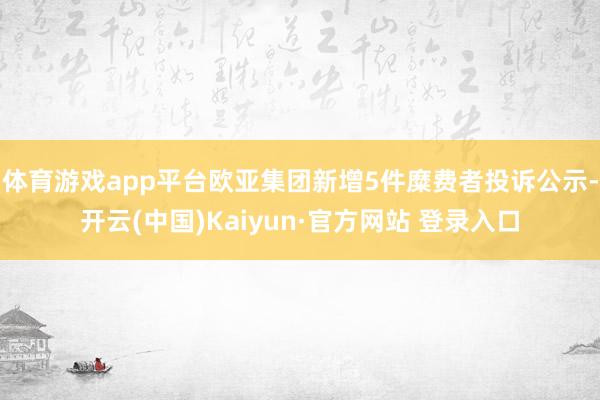 体育游戏app平台欧亚集团新增5件糜费者投诉公示-开云(中国)Kaiyun·官方网站 登录入口