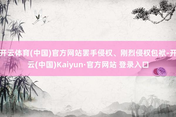 开云体育(中国)官方网站罢手侵权、刚烈侵权包袱-开云(中国)Kaiyun·官方网站 登录入口