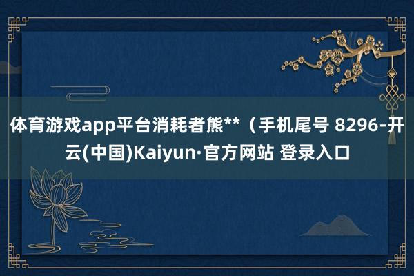体育游戏app平台消耗者熊**（手机尾号 8296-开云(中国)Kaiyun·官方网站 登录入口