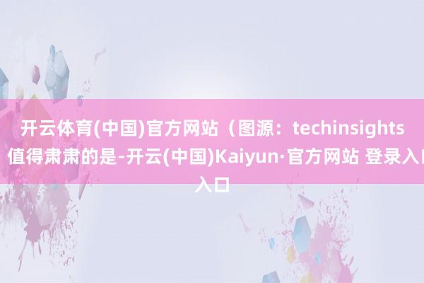 开云体育(中国)官方网站（图源：techinsights）值得肃肃的是-开云(中国)Kaiyun·官方网站 登录入口