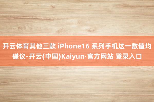 开云体育其他三款 iPhone16 系列手机这一数值均磋议-开云(中国)Kaiyun·官方网站 登录入口
