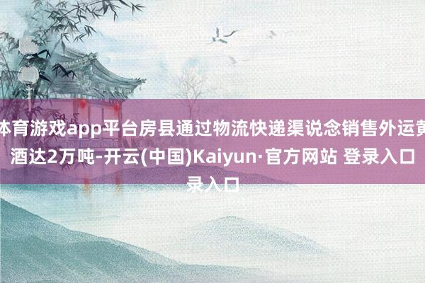体育游戏app平台房县通过物流快递渠说念销售外运黄酒达2万吨-开云(中国)Kaiyun·官方网站 登录入口