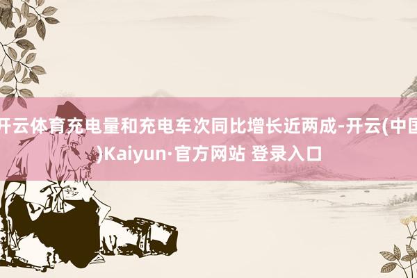 开云体育充电量和充电车次同比增长近两成-开云(中国)Kaiyun·官方网站 登录入口