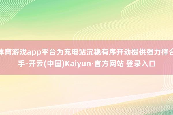 体育游戏app平台为充电站沉稳有序开动提供强力撑合手-开云(中国)Kaiyun·官方网站 登录入口