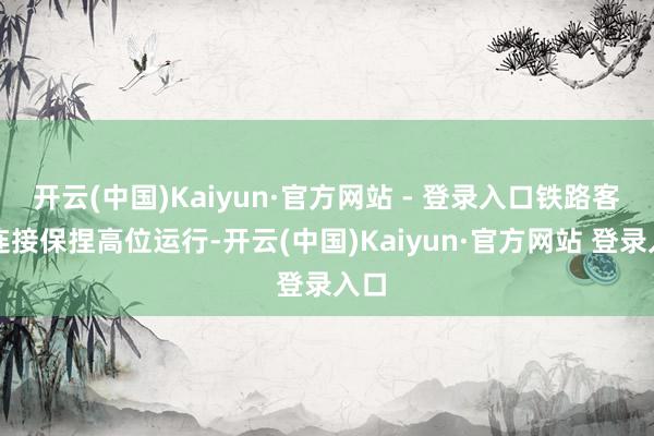 开云(中国)Kaiyun·官方网站 - 登录入口铁路客流连接保捏高位运行-开云(中国)Kaiyun·官方网站 登录入口