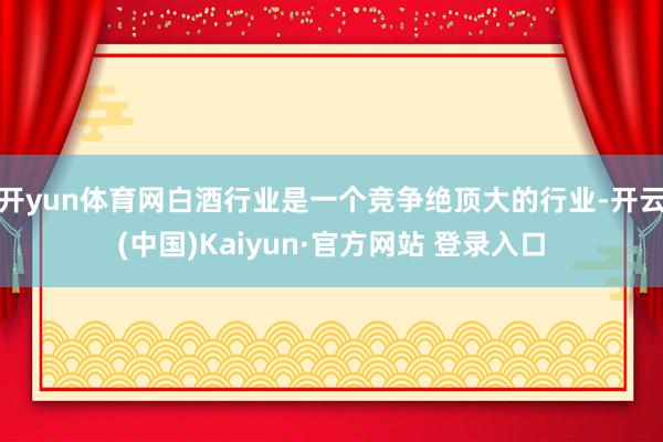 开yun体育网白酒行业是一个竞争绝顶大的行业-开云(中国)Kaiyun·官方网站 登录入口