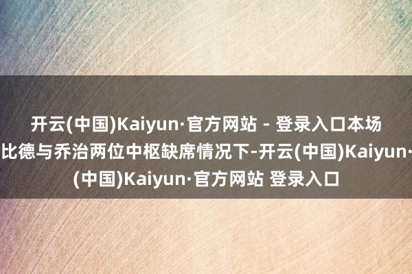 开云(中国)Kaiyun·官方网站 - 登录入口本场之星76东谈主在恩比德与乔治两位中枢缺席情况下-开云(中国)Kaiyun·官方网站 登录入口