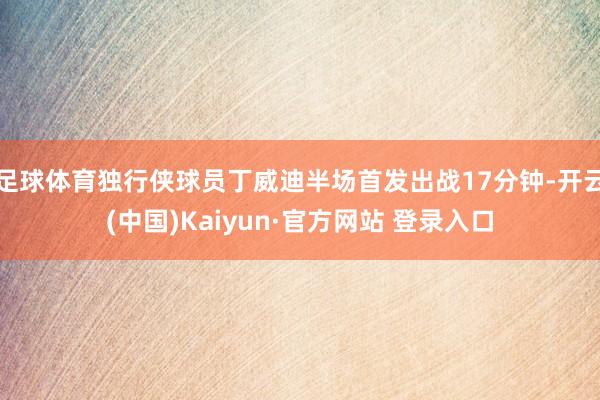 足球体育独行侠球员丁威迪半场首发出战17分钟-开云(中国)Kaiyun·官方网站 登录入口