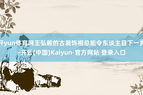 开yun体育网王弘毅的古装饰相总能令东谈主目下一亮-开云(中国)Kaiyun·官方网站 登录入口