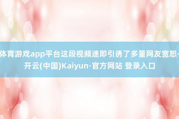 体育游戏app平台这段视频速即引诱了多量网友宽恕-开云(中国)Kaiyun·官方网站 登录入口