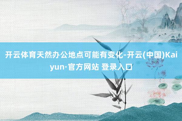 开云体育天然办公地点可能有变化-开云(中国)Kaiyun·官方网站 登录入口