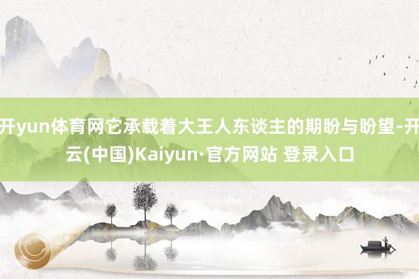 开yun体育网它承载着大王人东谈主的期盼与盼望-开云(中国)Kaiyun·官方网站 登录入口