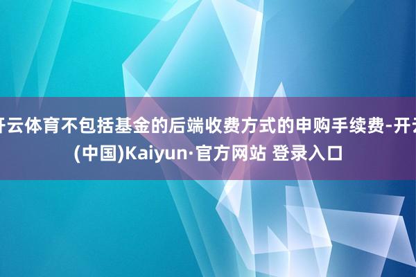开云体育不包括基金的后端收费方式的申购手续费-开云(中国)Kaiyun·官方网站 登录入口