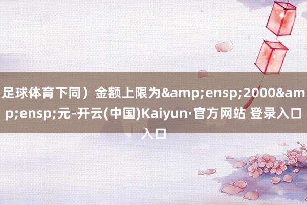 足球体育下同）金额上限为&ensp;2000&ensp;元-开云(中国)Kaiyun·官方网站 登录入口
