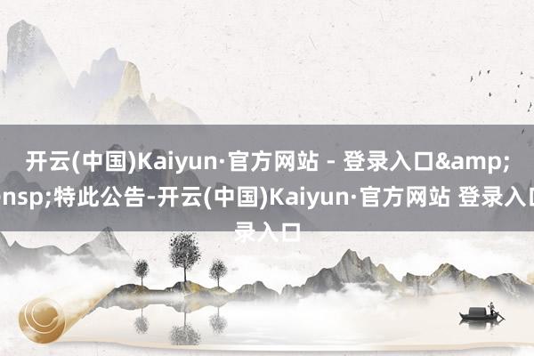 开云(中国)Kaiyun·官方网站 - 登录入口&ensp;特此公告-开云(中国)Kaiyun·官方网站 登录入口