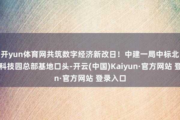 开yun体育网共筑数字经济新改日！中建一局中标北京紫光科技园总部基地口头-开云(中国)Kaiyun·官方网站 登录入口