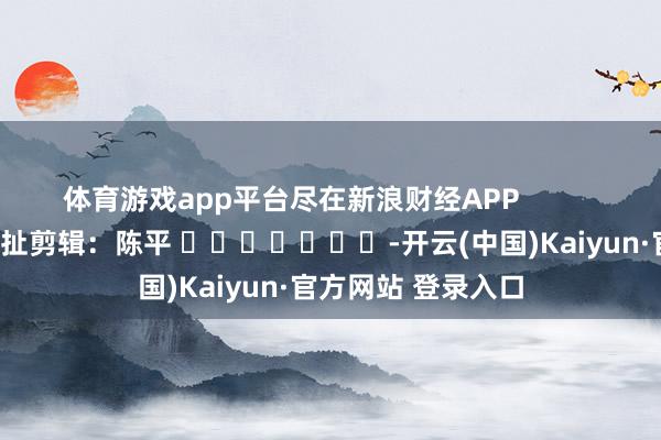 体育游戏app平台尽在新浪财经APP            						攀扯剪辑：陈平 							-开云(中国)Kaiyun·官方网站 登录入口