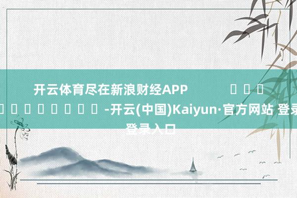 开云体育尽在新浪财经APP            													-开云(中国)Kaiyun·官方网站 登录入口