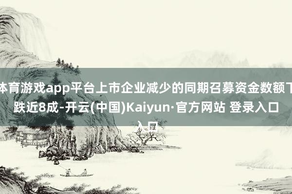 体育游戏app平台上市企业减少的同期召募资金数额下跌近8成-开云(中国)Kaiyun·官方网站 登录入口
