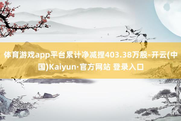 体育游戏app平台累计净减捏403.38万股-开云(中国)Kaiyun·官方网站 登录入口