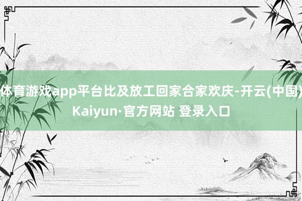 体育游戏app平台比及放工回家合家欢庆-开云(中国)Kaiyun·官方网站 登录入口