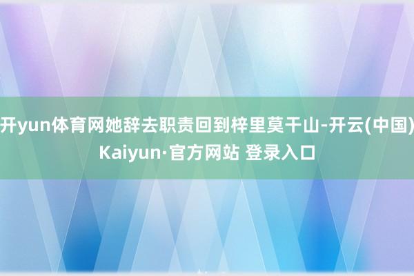 开yun体育网她辞去职责回到梓里莫干山-开云(中国)Kaiyun·官方网站 登录入口