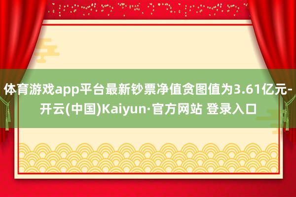 体育游戏app平台最新钞票净值贪图值为3.61亿元-开云(中国)Kaiyun·官方网站 登录入口