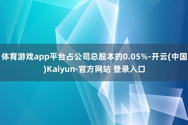 体育游戏app平台占公司总股本的0.05%-开云(中国)Kaiyun·官方网站 登录入口