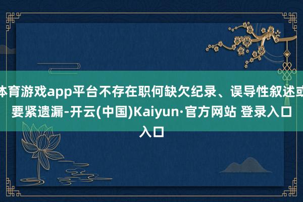体育游戏app平台不存在职何缺欠纪录、误导性叙述或要紧遗漏-开云(中国)Kaiyun·官方网站 登录入口