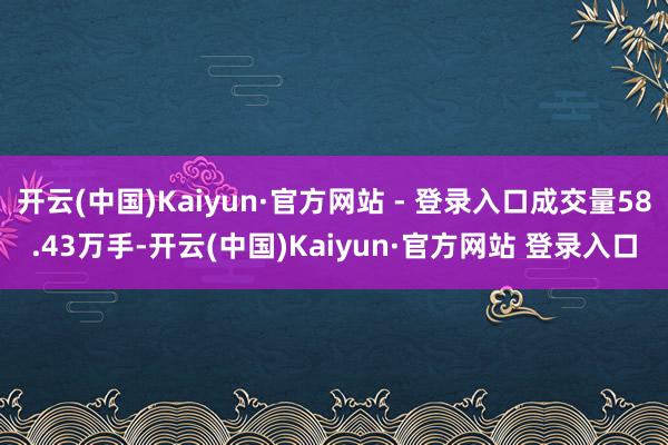 开云(中国)Kaiyun·官方网站 - 登录入口成交量58.43万手-开云(中国)Kaiyun·官方网站 登录入口