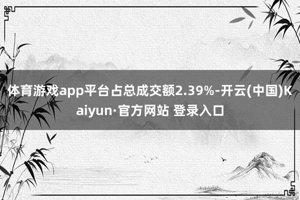 体育游戏app平台占总成交额2.39%-开云(中国)Kaiyun·官方网站 登录入口
