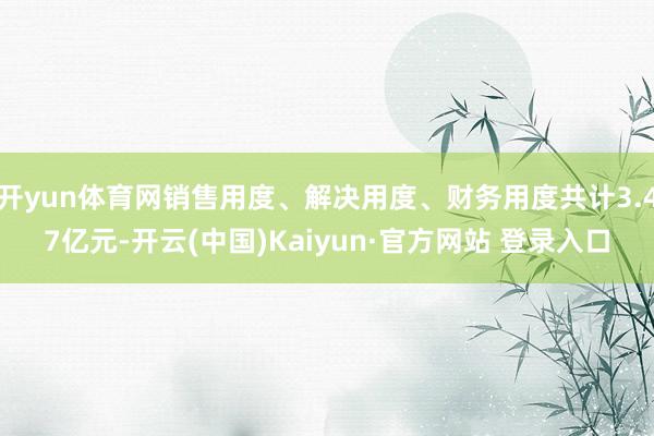 开yun体育网销售用度、解决用度、财务用度共计3.47亿元-开云(中国)Kaiyun·官方网站 登录入口