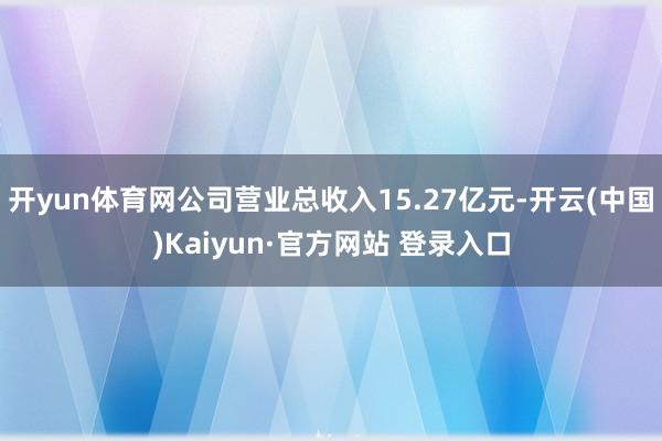 开yun体育网公司营业总收入15.27亿元-开云(中国)Kaiyun·官方网站 登录入口