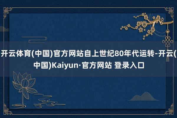 开云体育(中国)官方网站自上世纪80年代运转-开云(中国)Kaiyun·官方网站 登录入口