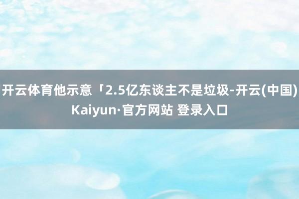 开云体育他示意「2.5亿东谈主不是垃圾-开云(中国)Kaiyun·官方网站 登录入口