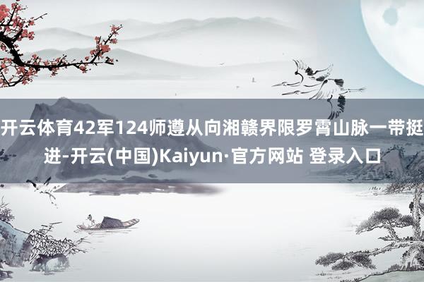 开云体育42军124师遵从向湘赣界限罗霄山脉一带挺进-开云(中国)Kaiyun·官方网站 登录入口