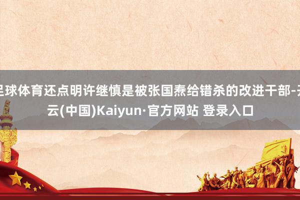 足球体育还点明许继慎是被张国焘给错杀的改进干部-开云(中国)Kaiyun·官方网站 登录入口