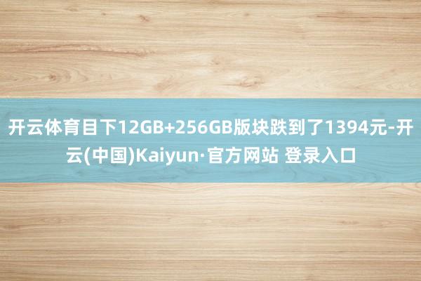 开云体育目下12GB+256GB版块跌到了1394元-开云(中国)Kaiyun·官方网站 登录入口